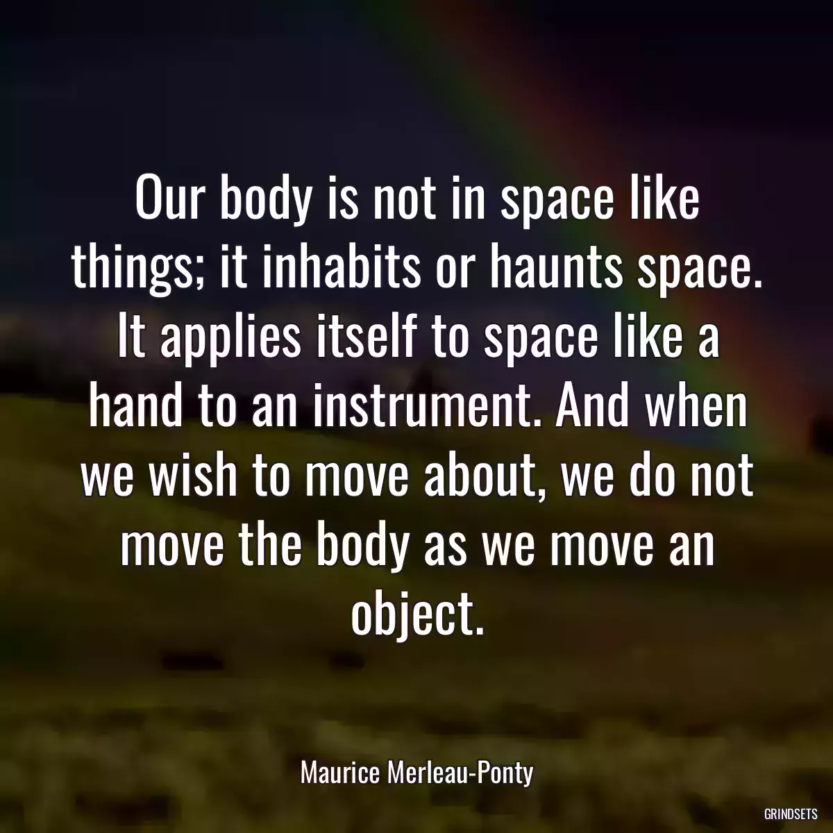 Our body is not in space like things; it inhabits or haunts space. It applies itself to space like a hand to an instrument. And when we wish to move about, we do not move the body as we move an object.