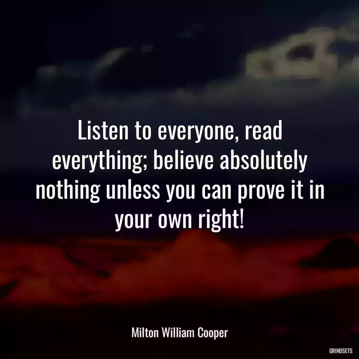 Listen to everyone, read everything; believe absolutely nothing unless you can prove it in your own right!