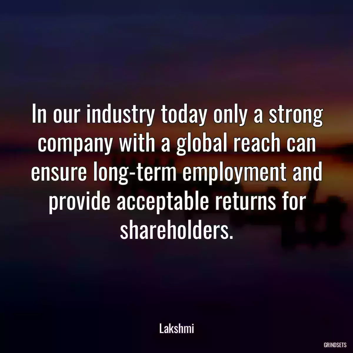 In our industry today only a strong company with a global reach can ensure long-term employment and provide acceptable returns for shareholders.