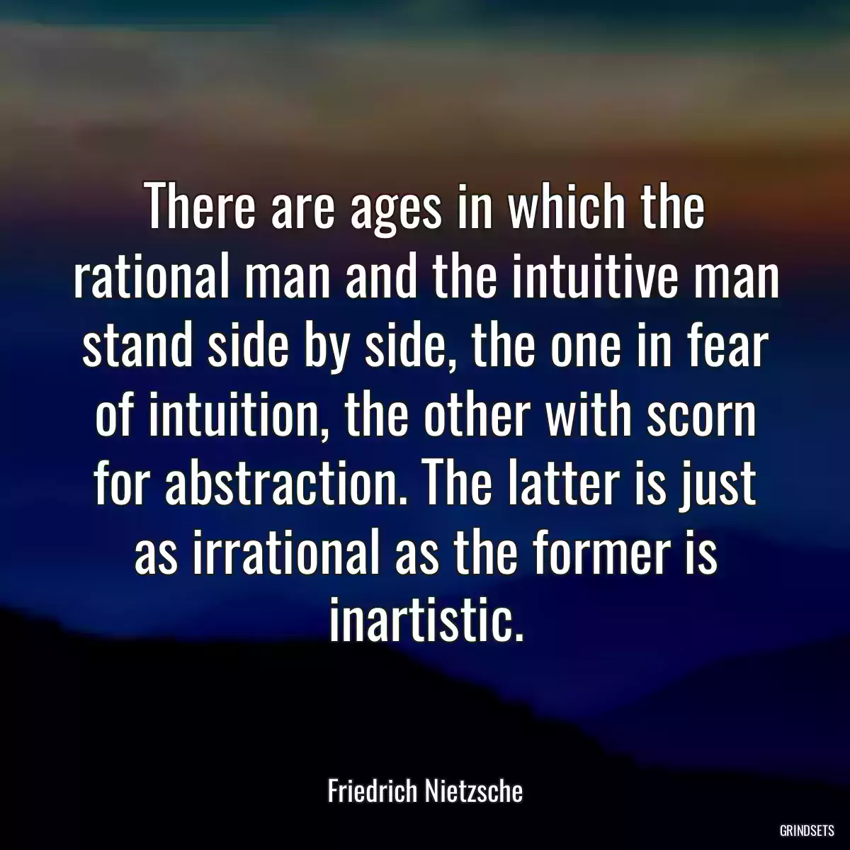 There are ages in which the rational man and the intuitive man stand side by side, the one in fear of intuition, the other with scorn for abstraction. The latter is just as irrational as the former is inartistic.