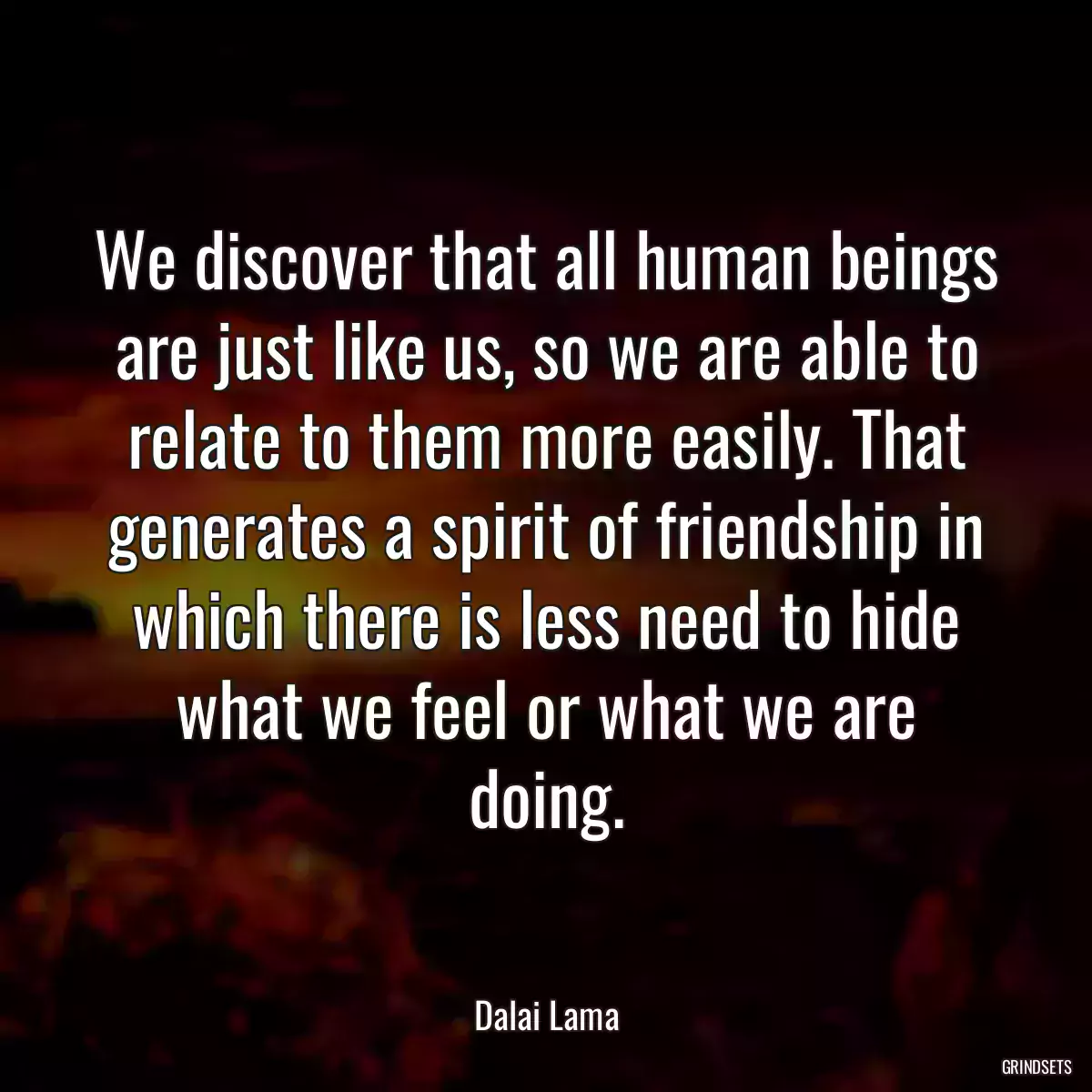 We discover that all human beings are just like us, so we are able to relate to them more easily. That generates a spirit of friendship in which there is less need to hide what we feel or what we are doing.