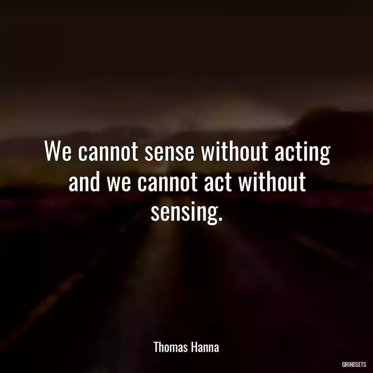 We cannot sense without acting and we cannot act without sensing.