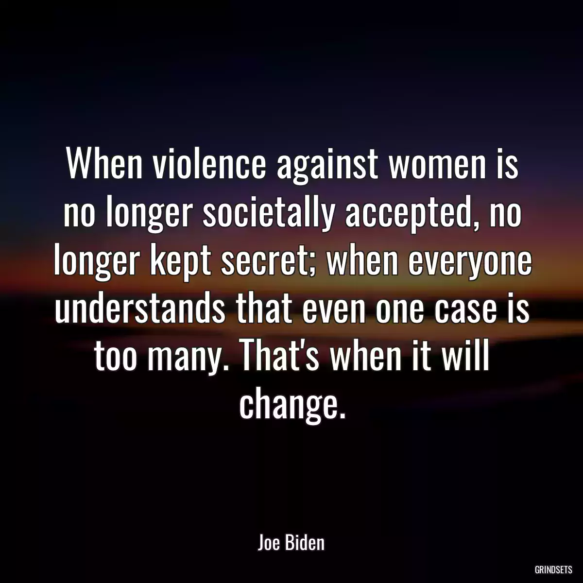 When violence against women is no longer societally accepted, no longer kept secret; when everyone understands that even one case is too many. That\'s when it will change.