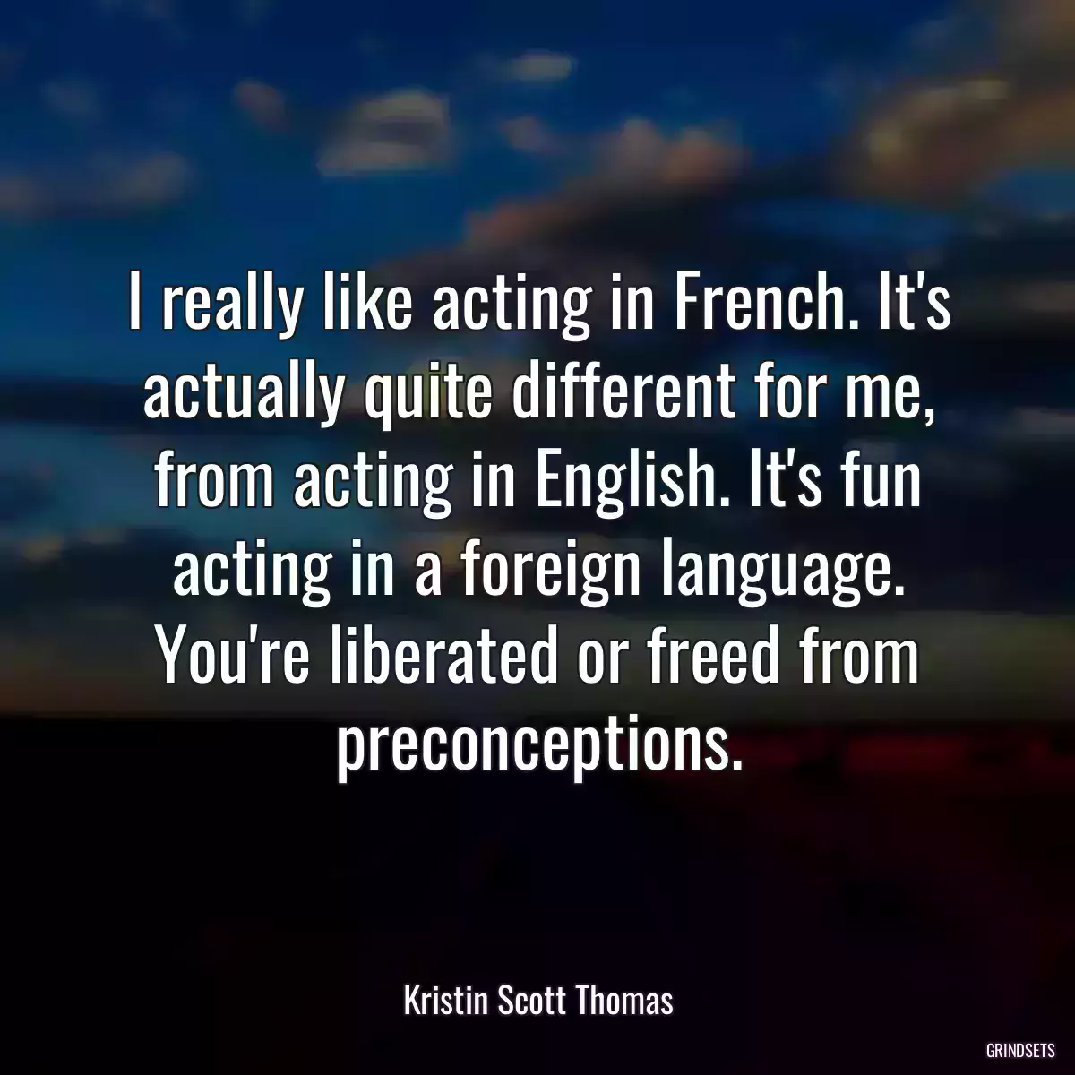 I really like acting in French. It\'s actually quite different for me, from acting in English. It\'s fun acting in a foreign language. You\'re liberated or freed from preconceptions.