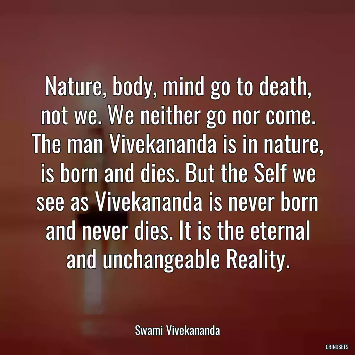 Nature, body, mind go to death, not we. We neither go nor come. The man Vivekananda is in nature, is born and dies. But the Self we see as Vivekananda is never born and never dies. It is the eternal and unchangeable Reality.