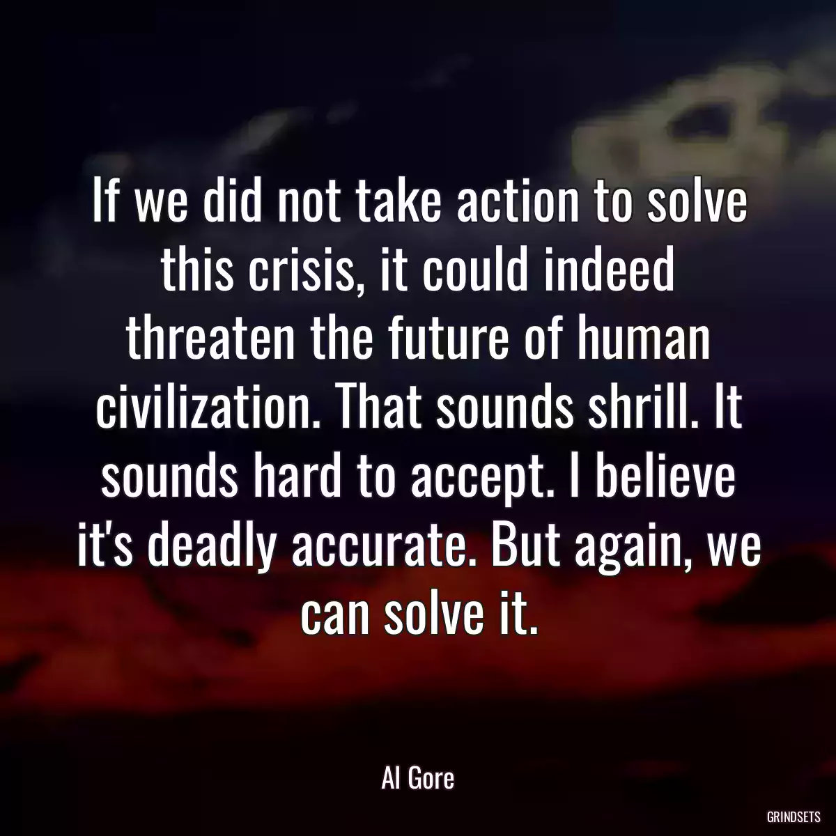 If we did not take action to solve this crisis, it could indeed threaten the future of human civilization. That sounds shrill. It sounds hard to accept. I believe it\'s deadly accurate. But again, we can solve it.