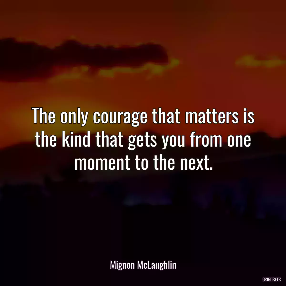 The only courage that matters is the kind that gets you from one moment to the next.