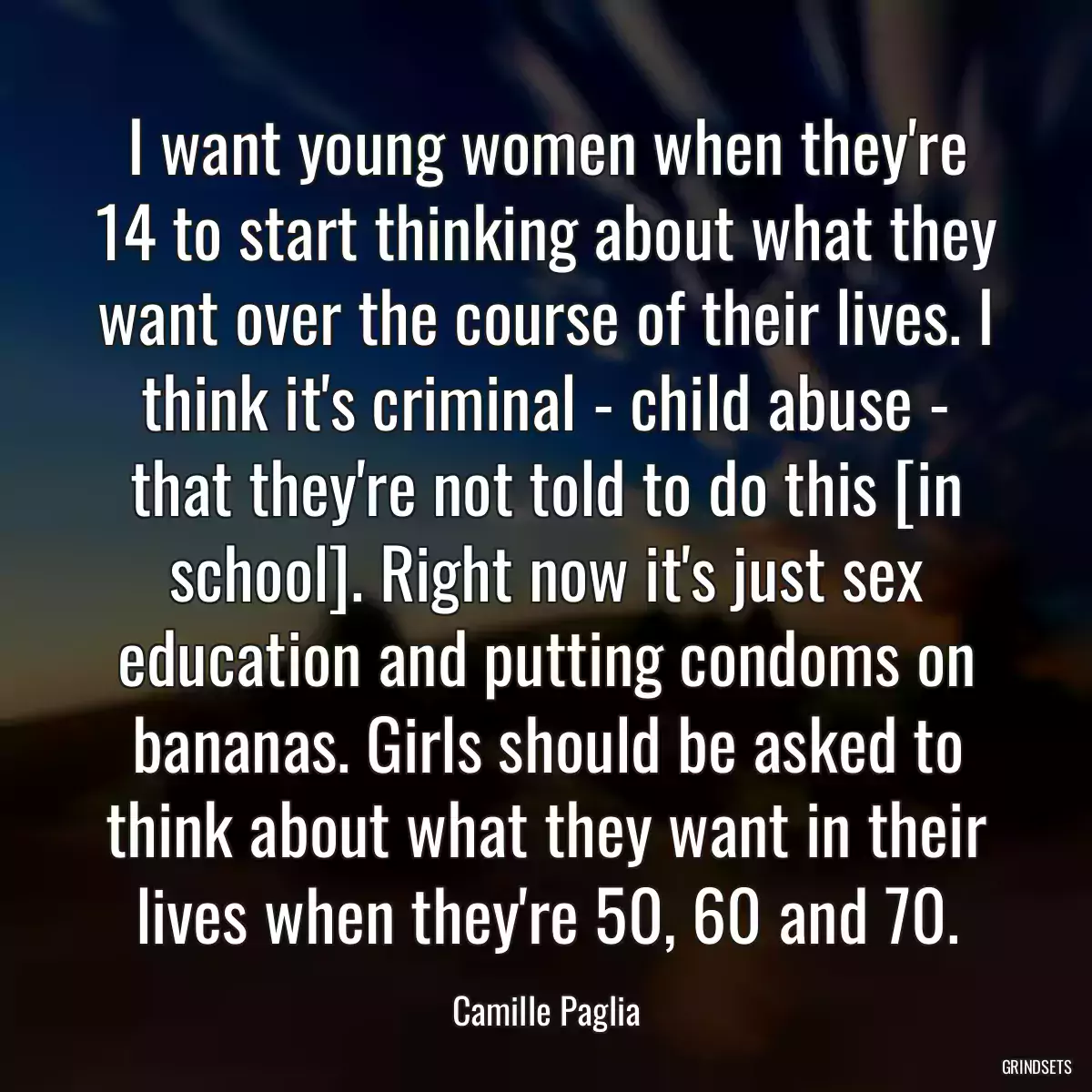 I want young women when they\'re 14 to start thinking about what they want over the course of their lives. I think it\'s criminal - child abuse - that they\'re not told to do this [in school]. Right now it\'s just sex education and putting condoms on bananas. Girls should be asked to think about what they want in their lives when they\'re 50, 60 and 70.