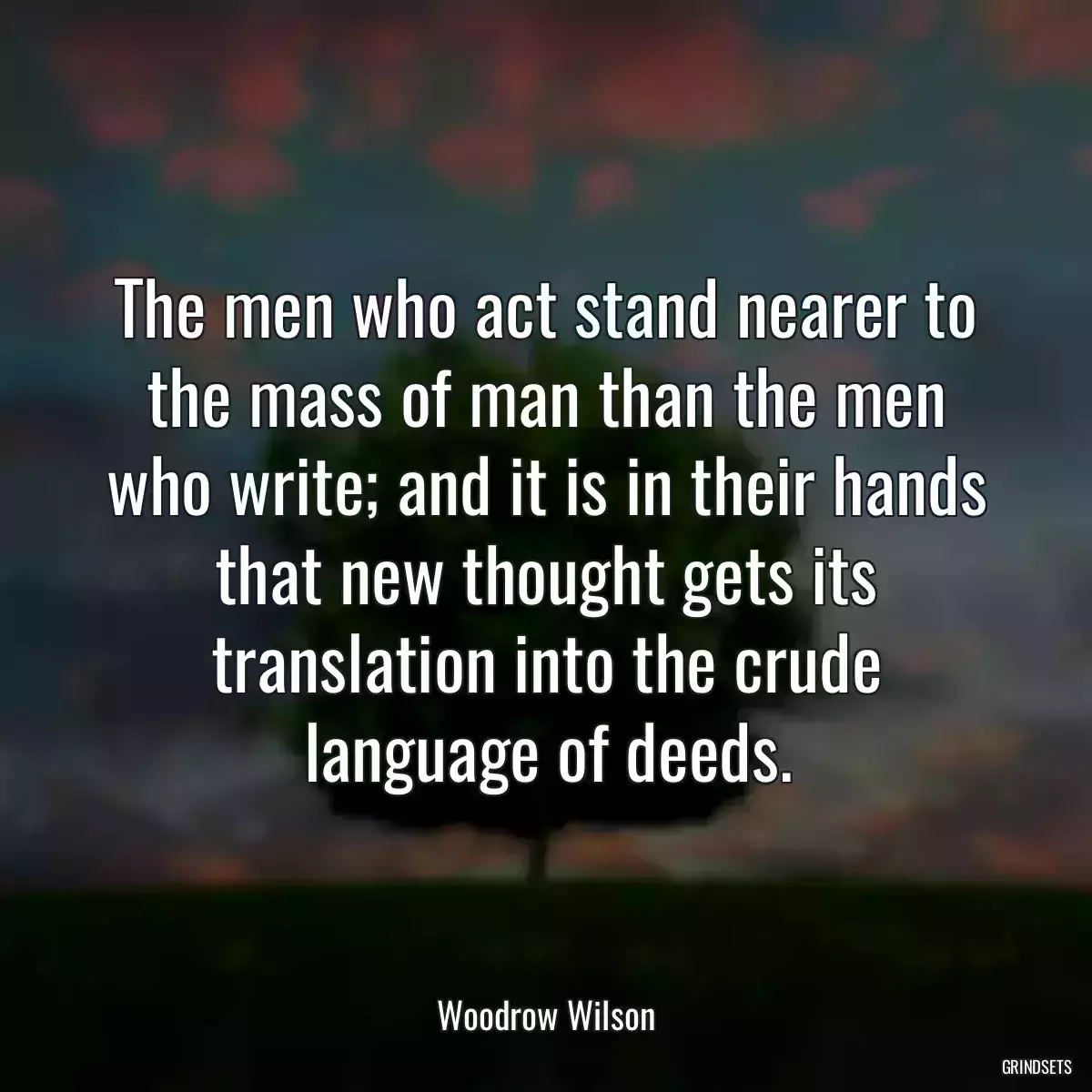 The men who act stand nearer to the mass of man than the men who write; and it is in their hands that new thought gets its translation into the crude language of deeds.