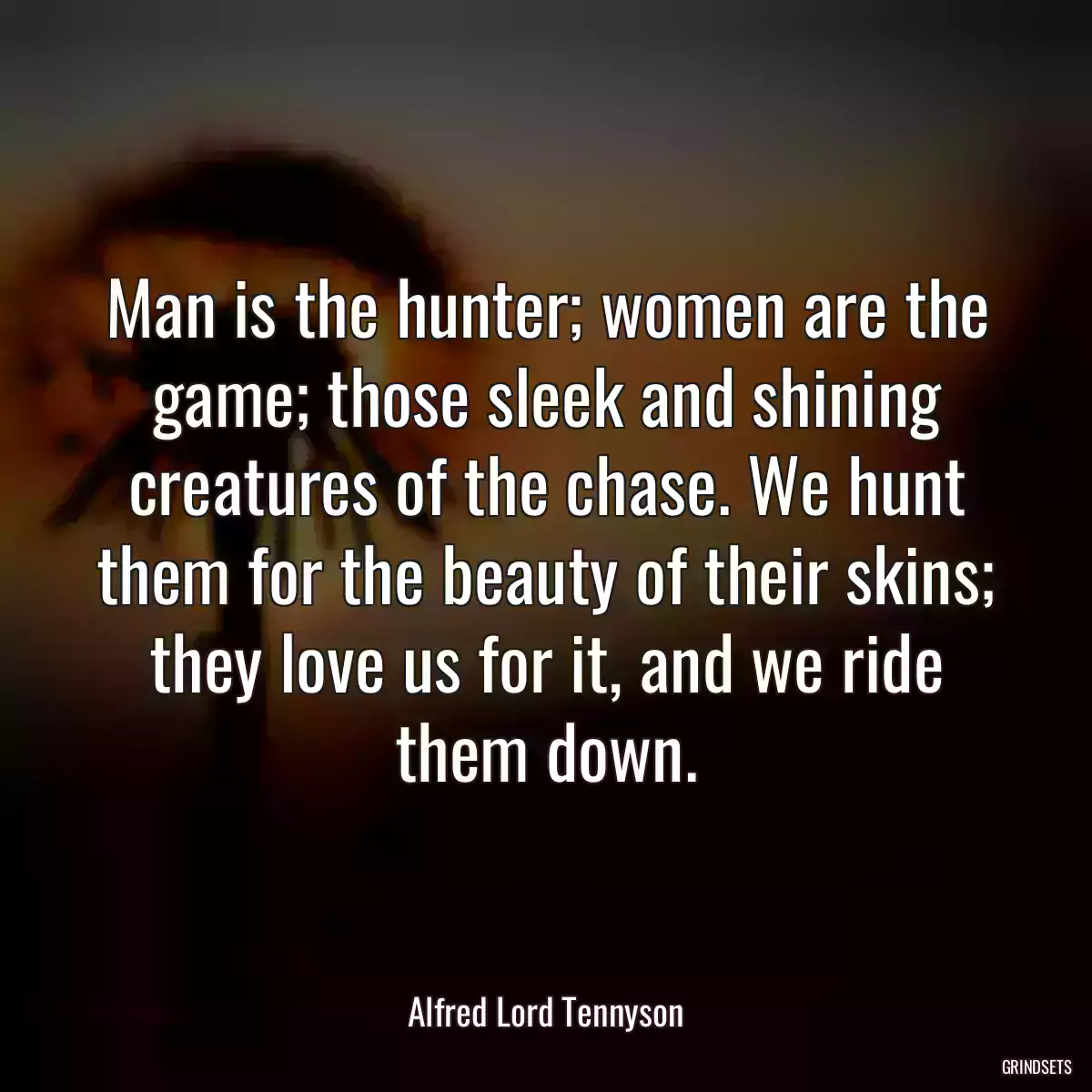 Man is the hunter; women are the game; those sleek and shining creatures of the chase. We hunt them for the beauty of their skins; they love us for it, and we ride them down.