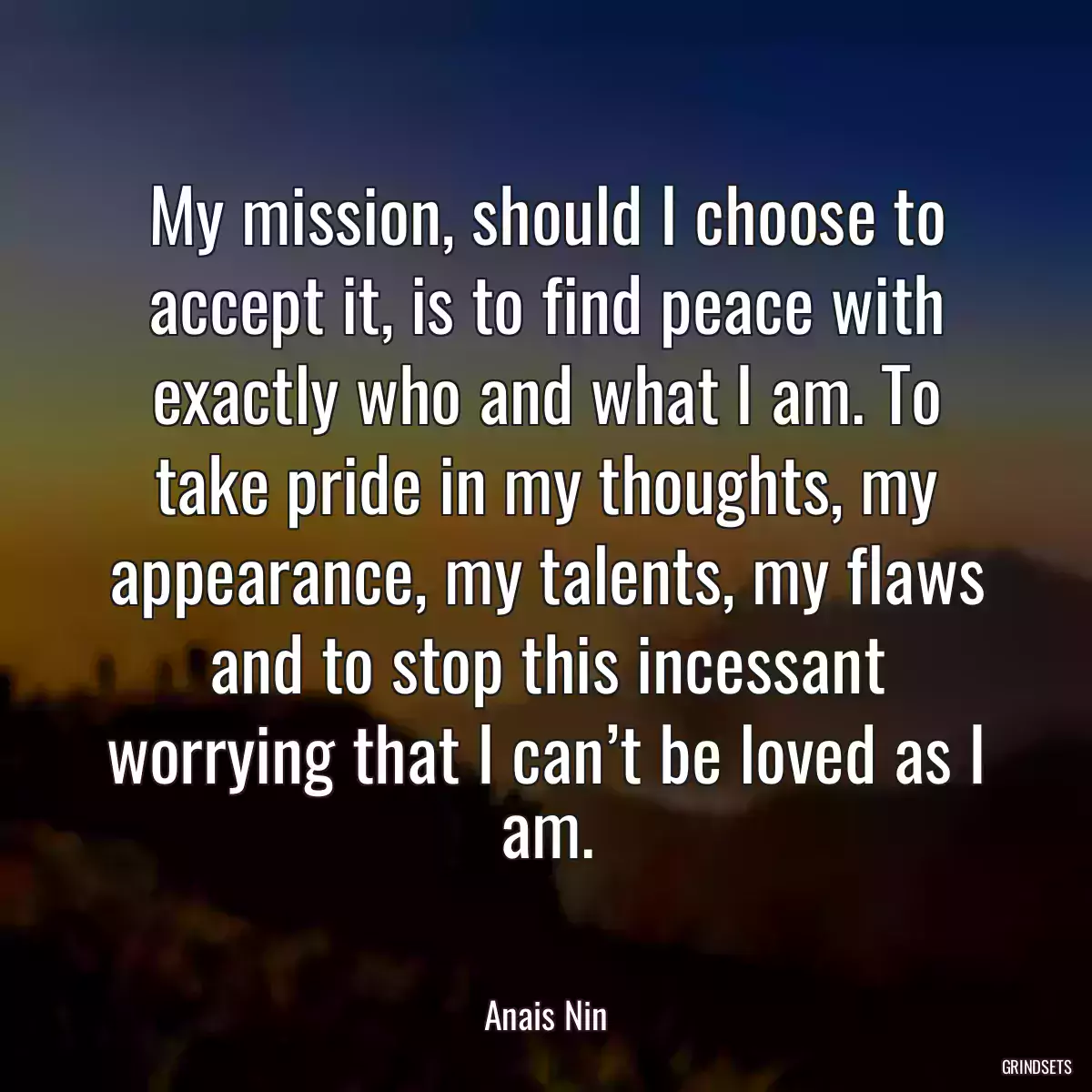 My mission, should I choose to accept it, is to find peace with exactly who and what I am. To take pride in my thoughts, my appearance, my talents, my flaws and to stop this incessant worrying that I can’t be loved as I am.