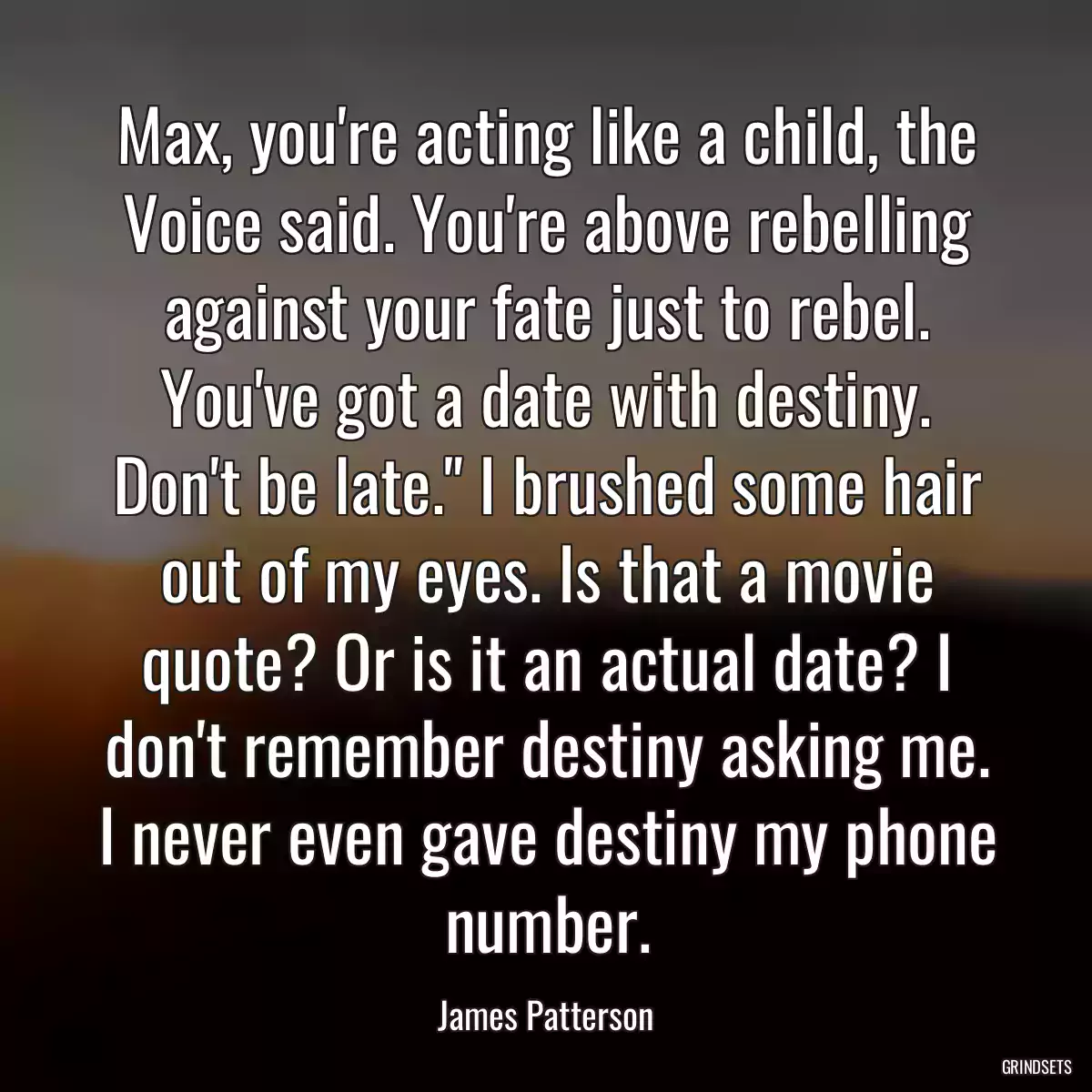 Max, you\'re acting like a child, the Voice said. You\'re above rebelling against your fate just to rebel. You\'ve got a date with destiny. Don\'t be late.\