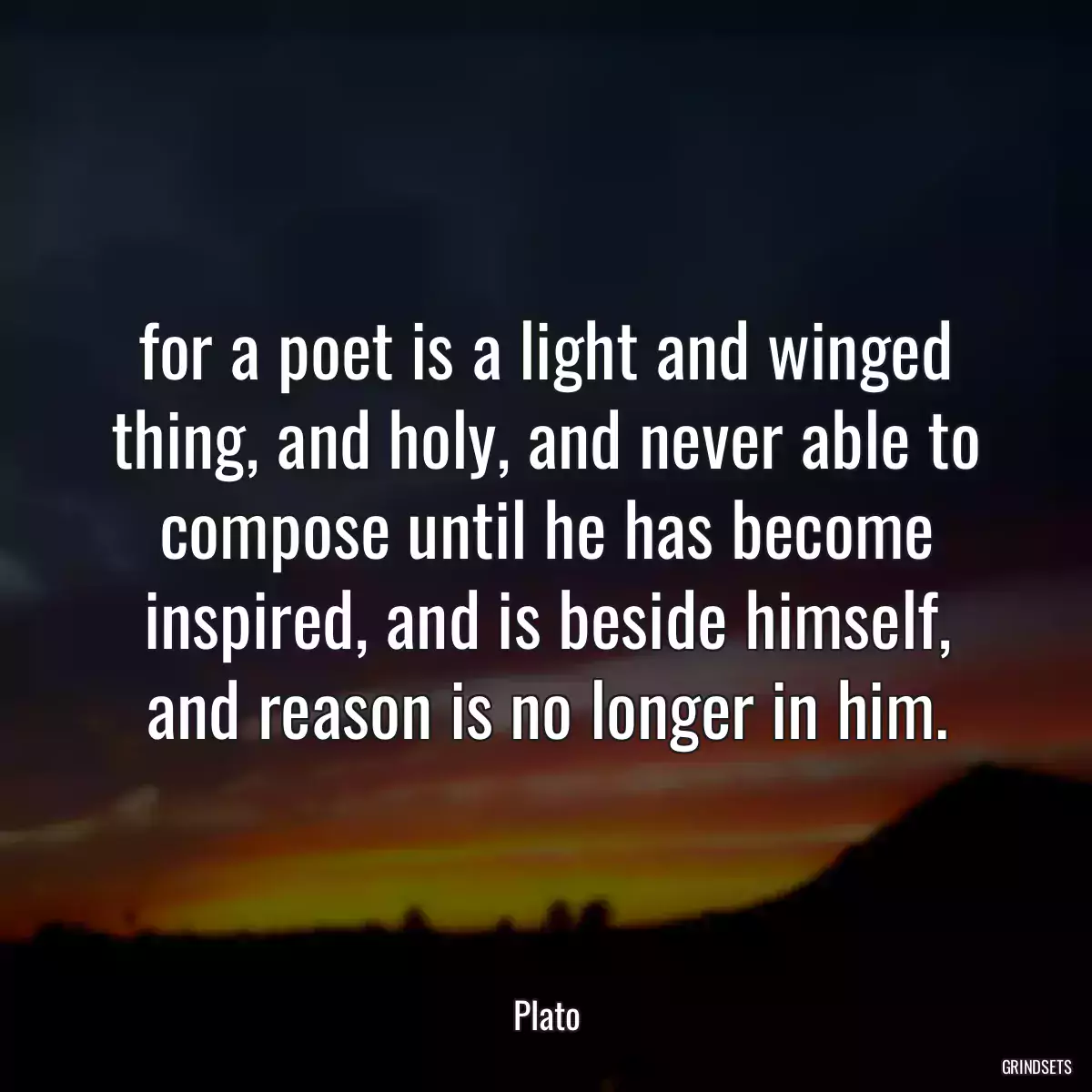 for a poet is a light and winged thing, and holy, and never able to compose until he has become inspired, and is beside himself, and reason is no longer in him.