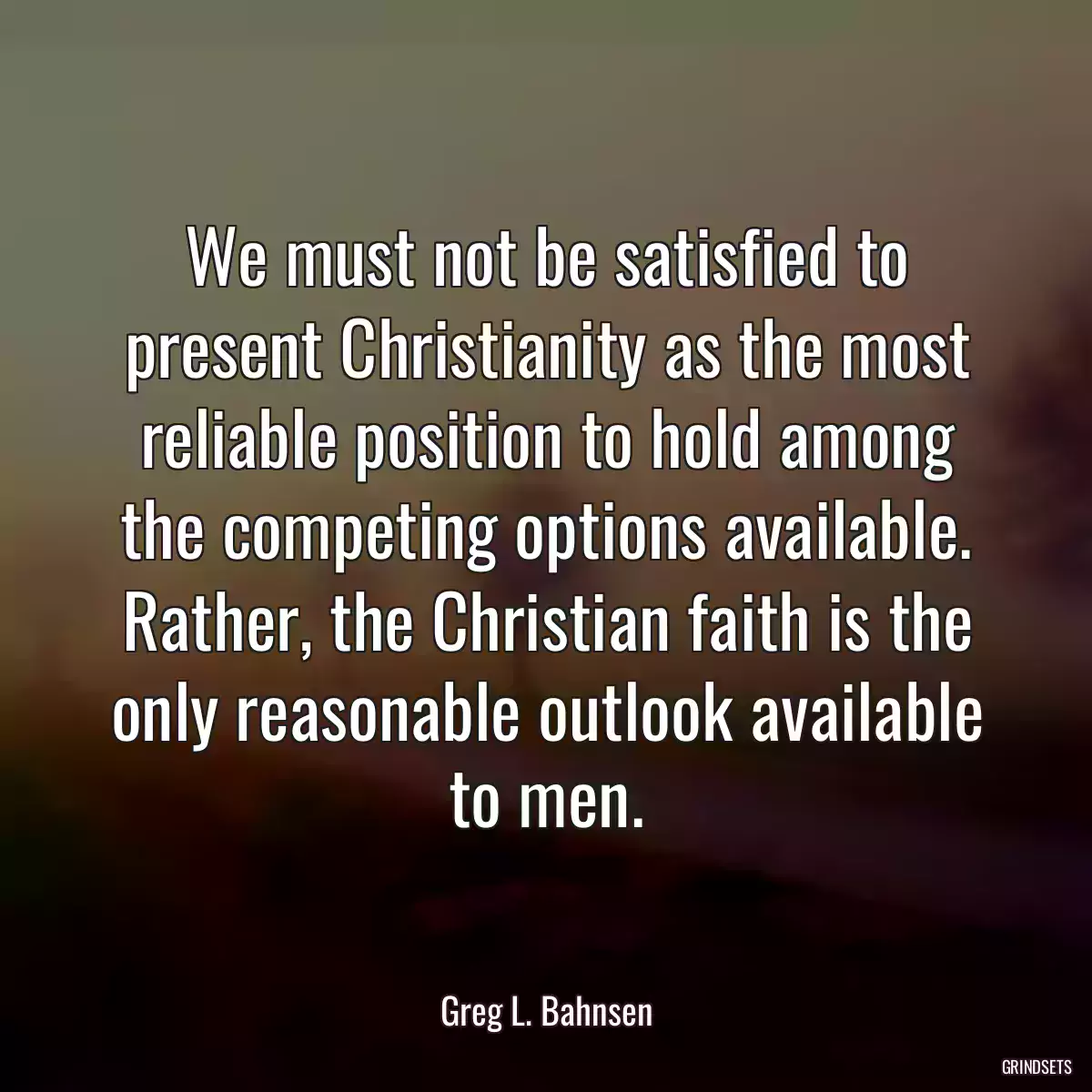 We must not be satisfied to present Christianity as the most reliable position to hold among the competing options available. Rather, the Christian faith is the only reasonable outlook available to men.