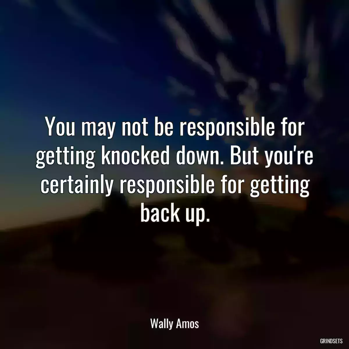 You may not be responsible for getting knocked down. But you\'re certainly responsible for getting back up.