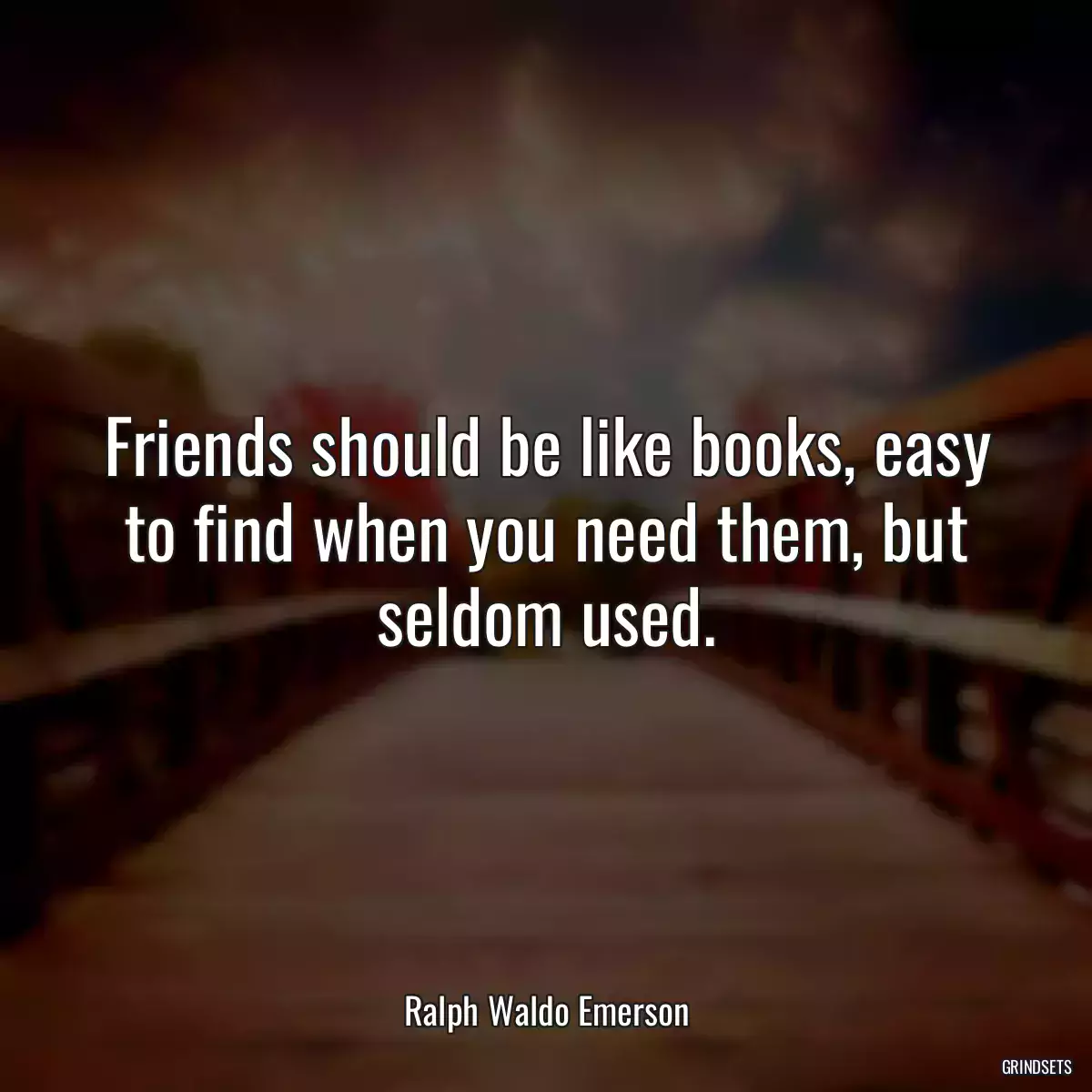 Friends should be like books, easy to find when you need them, but seldom used.