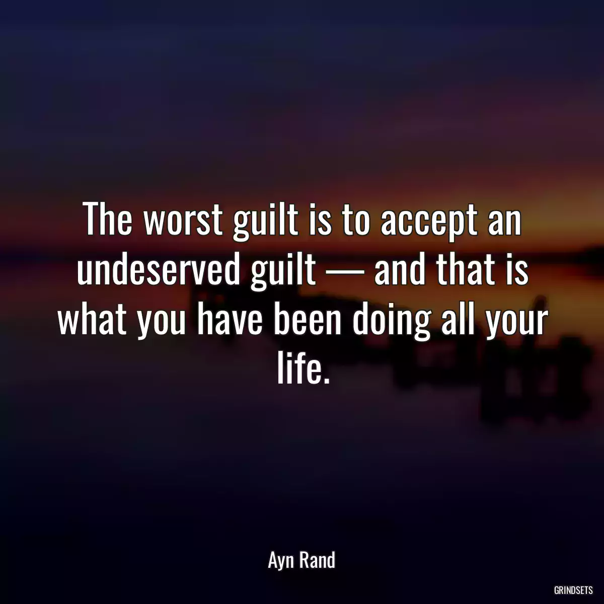 The worst guilt is to accept an undeserved guilt — and that is what you have been doing all your life.