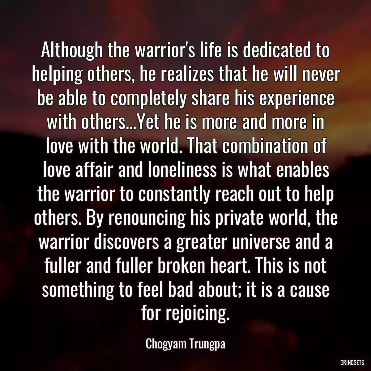 Although the warrior\'s life is dedicated to helping others, he realizes that he will never be able to completely share his experience with others...Yet he is more and more in love with the world. That combination of love affair and loneliness is what enables the warrior to constantly reach out to help others. By renouncing his private world, the warrior discovers a greater universe and a fuller and fuller broken heart. This is not something to feel bad about; it is a cause for rejoicing.