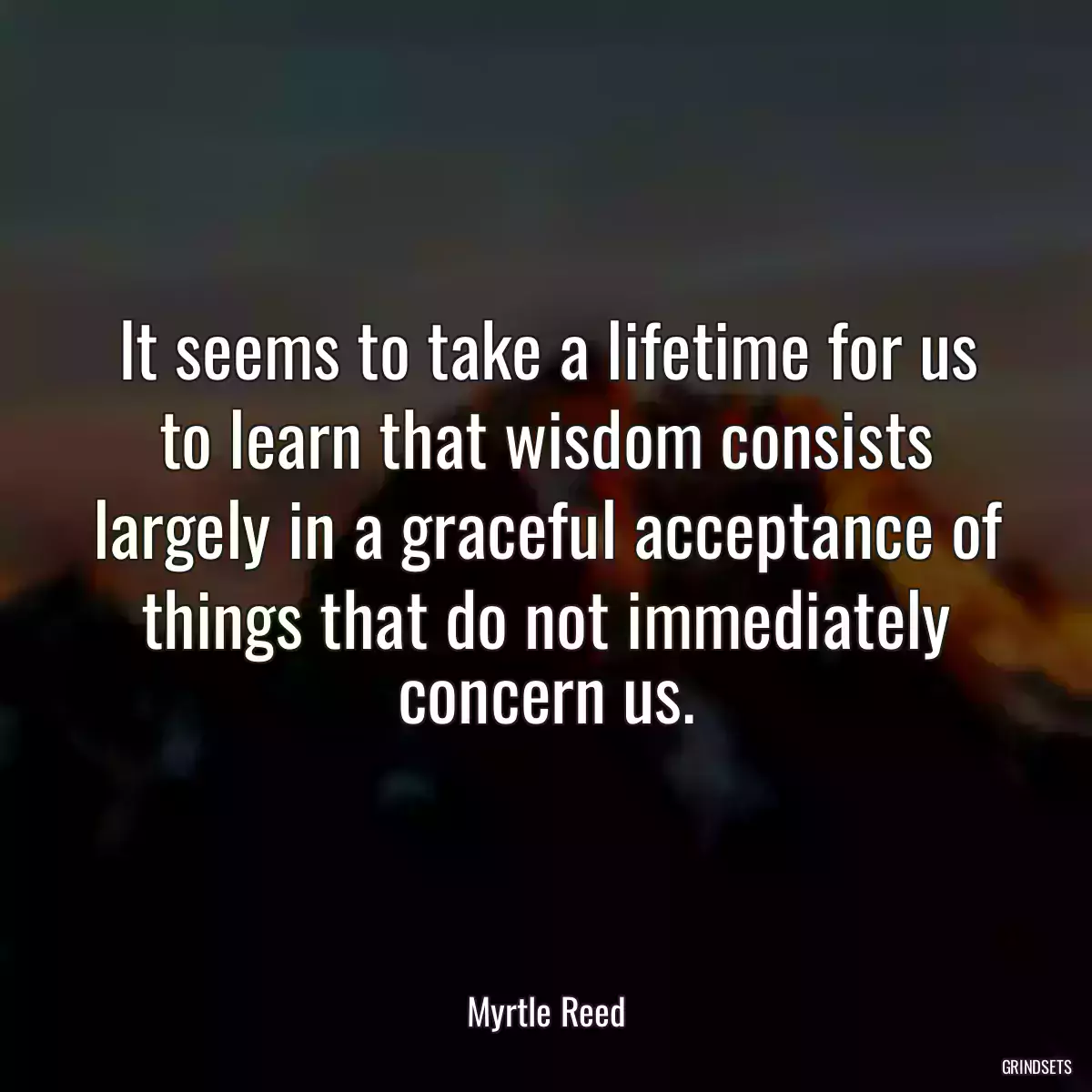 It seems to take a lifetime for us to learn that wisdom consists largely in a graceful acceptance of things that do not immediately concern us.