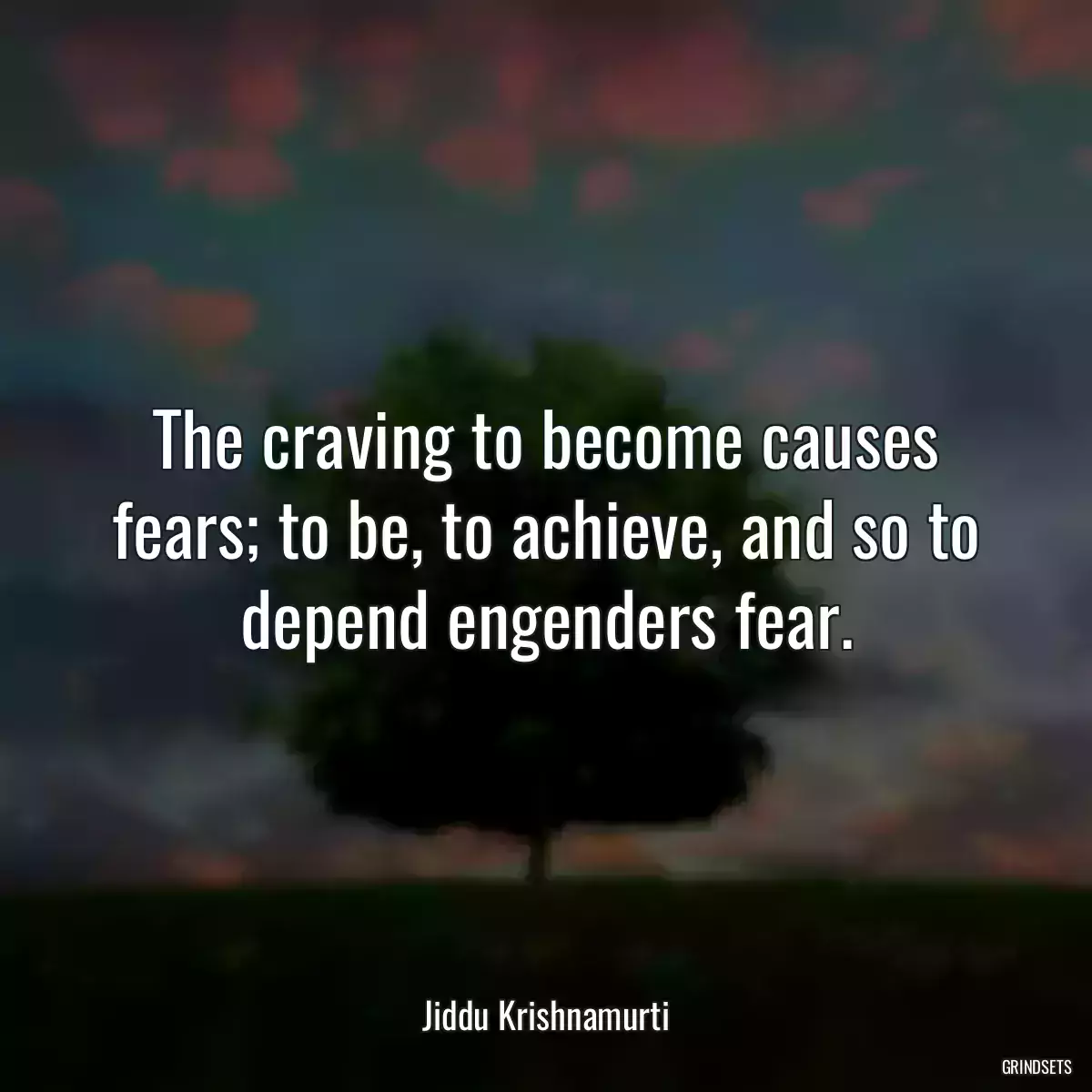 The craving to become causes fears; to be, to achieve, and so to depend engenders fear.