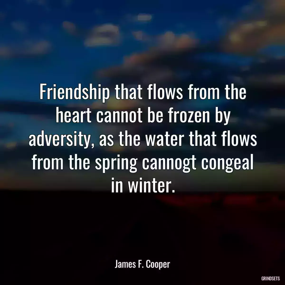 Friendship that flows from the heart cannot be frozen by adversity, as the water that flows from the spring cannogt congeal in winter.