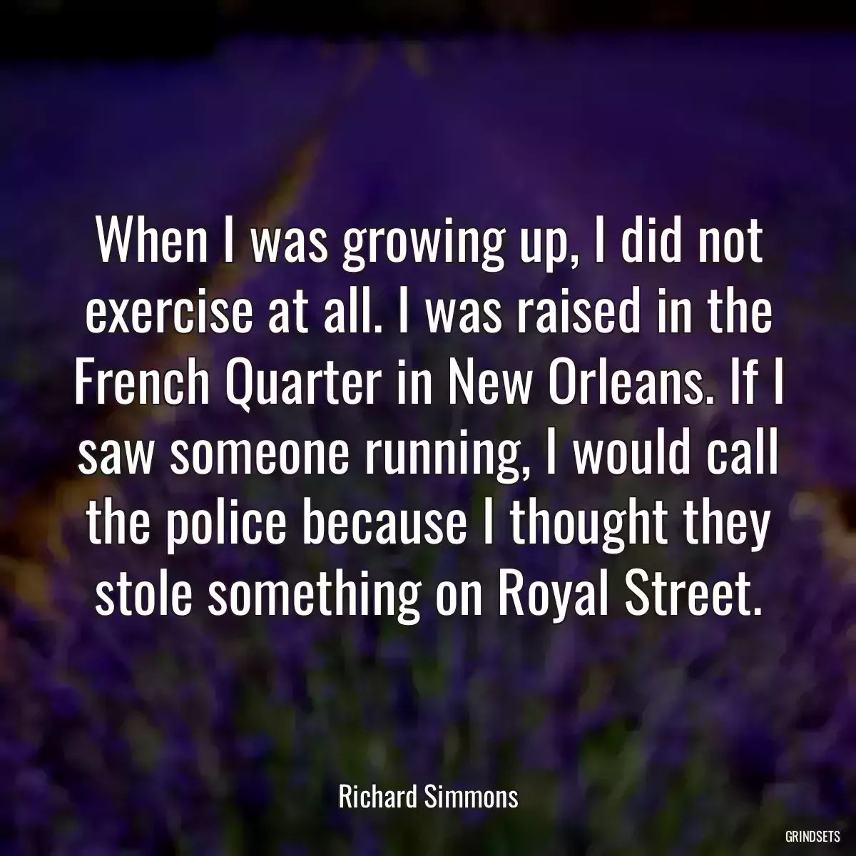 When I was growing up, I did not exercise at all. I was raised in the French Quarter in New Orleans. If I saw someone running, I would call the police because I thought they stole something on Royal Street.