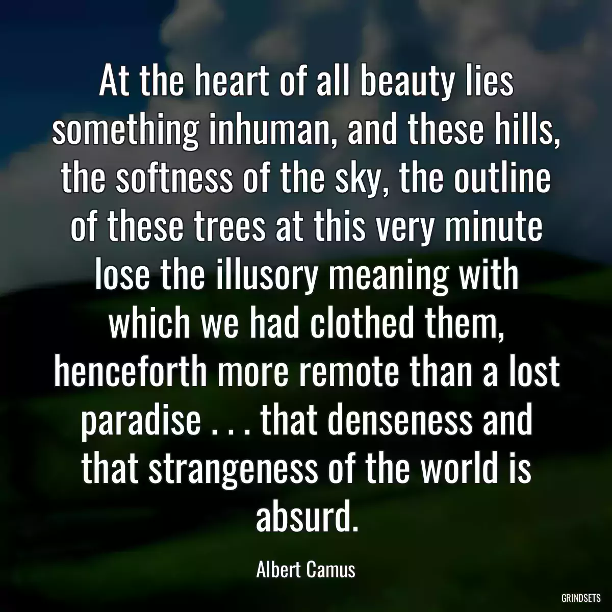 At the heart of all beauty lies something inhuman, and these hills, the softness of the sky, the outline of these trees at this very minute lose the illusory meaning with which we had clothed them, henceforth more remote than a lost paradise . . . that denseness and that strangeness of the world is absurd.