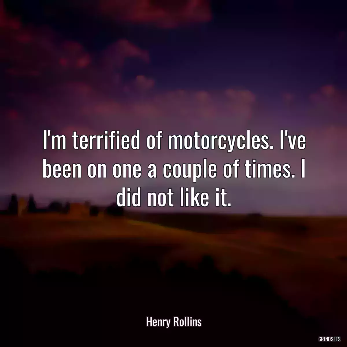 I\'m terrified of motorcycles. I\'ve been on one a couple of times. I did not like it.