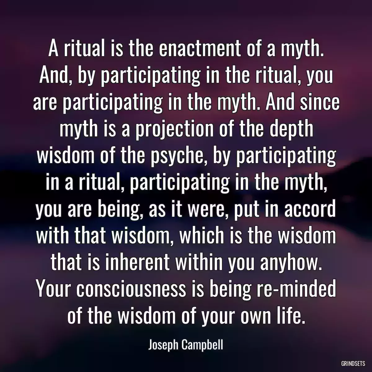 A ritual is the enactment of a myth. And, by participating in the ritual, you are participating in the myth. And since myth is a projection of the depth wisdom of the psyche, by participating in a ritual, participating in the myth, you are being, as it were, put in accord with that wisdom, which is the wisdom that is inherent within you anyhow. Your consciousness is being re-minded of the wisdom of your own life.