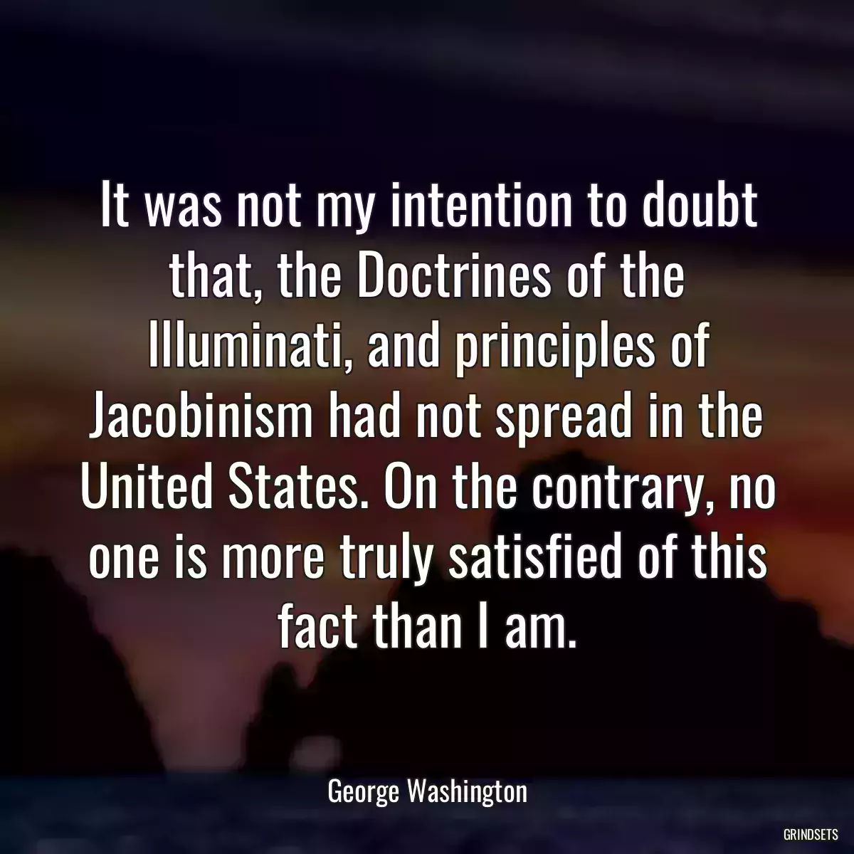 It was not my intention to doubt that, the Doctrines of the Illuminati, and principles of Jacobinism had not spread in the United States. On the contrary, no one is more truly satisfied of this fact than I am.