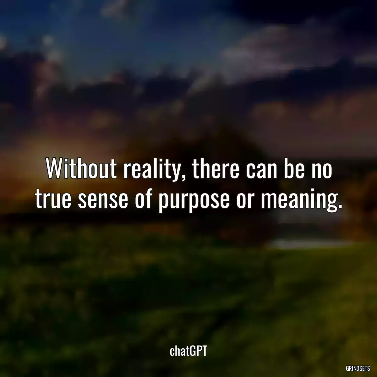 Without reality, there can be no true sense of purpose or meaning.