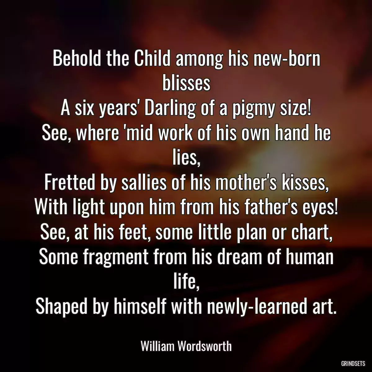 Behold the Child among his new-born blisses
A six years\' Darling of a pigmy size!
See, where \'mid work of his own hand he lies,
Fretted by sallies of his mother\'s kisses,
With light upon him from his father\'s eyes!
See, at his feet, some little plan or chart,
Some fragment from his dream of human life,
Shaped by himself with newly-learned art.