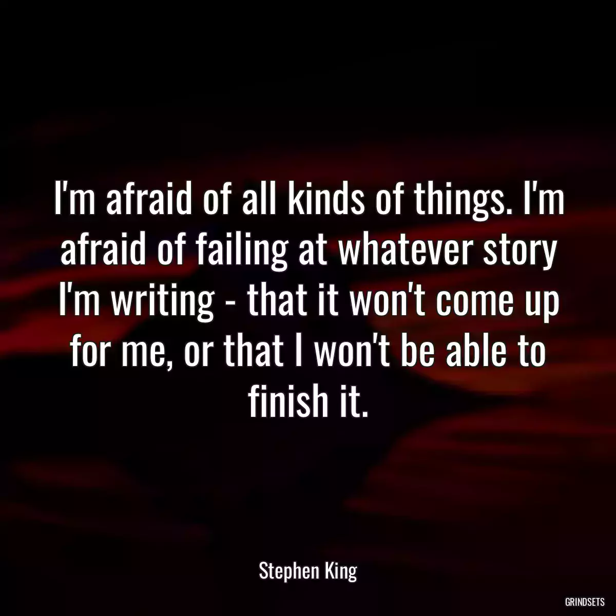 I\'m afraid of all kinds of things. I\'m afraid of failing at whatever story I\'m writing - that it won\'t come up for me, or that I won\'t be able to finish it.