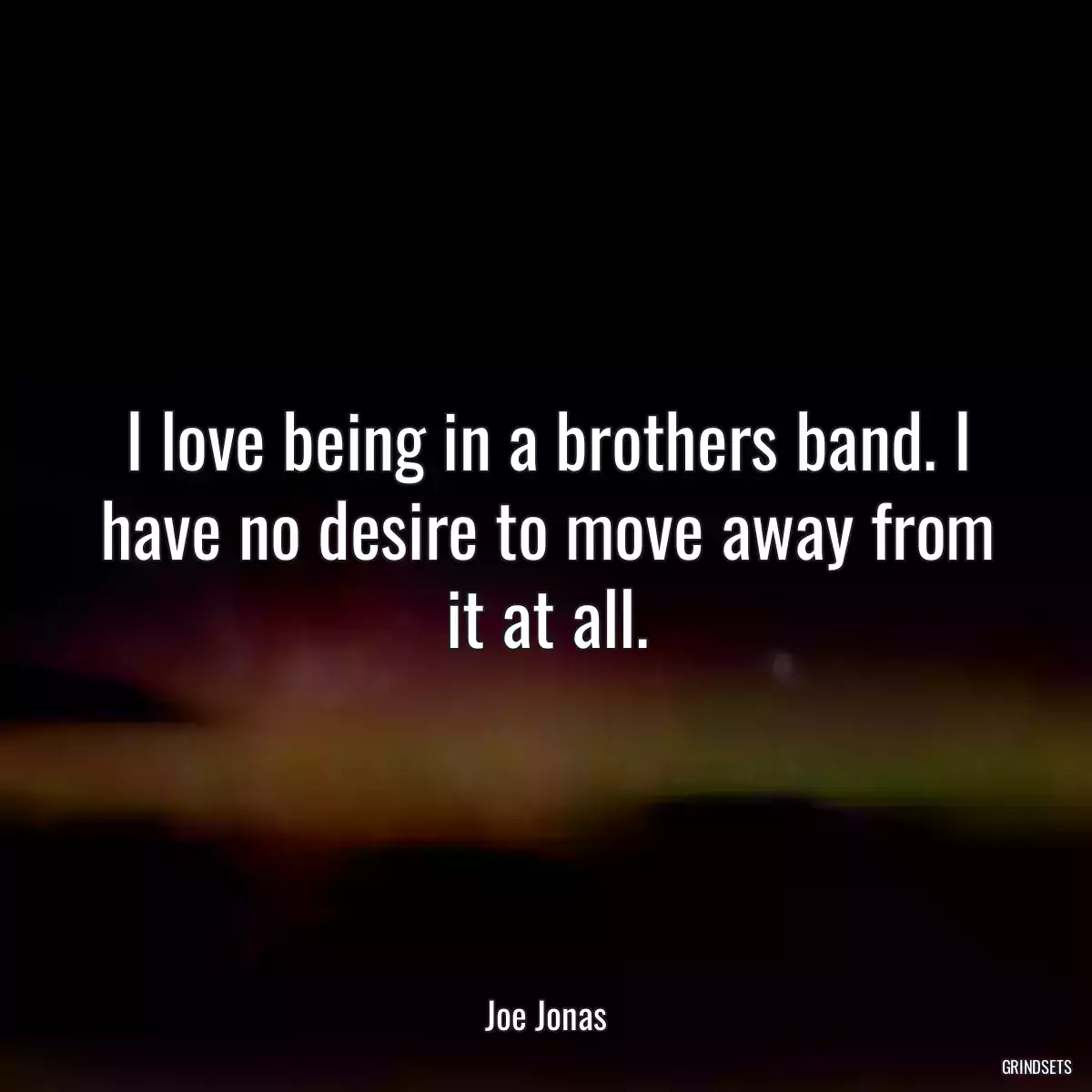 I love being in a brothers band. I have no desire to move away from it at all.