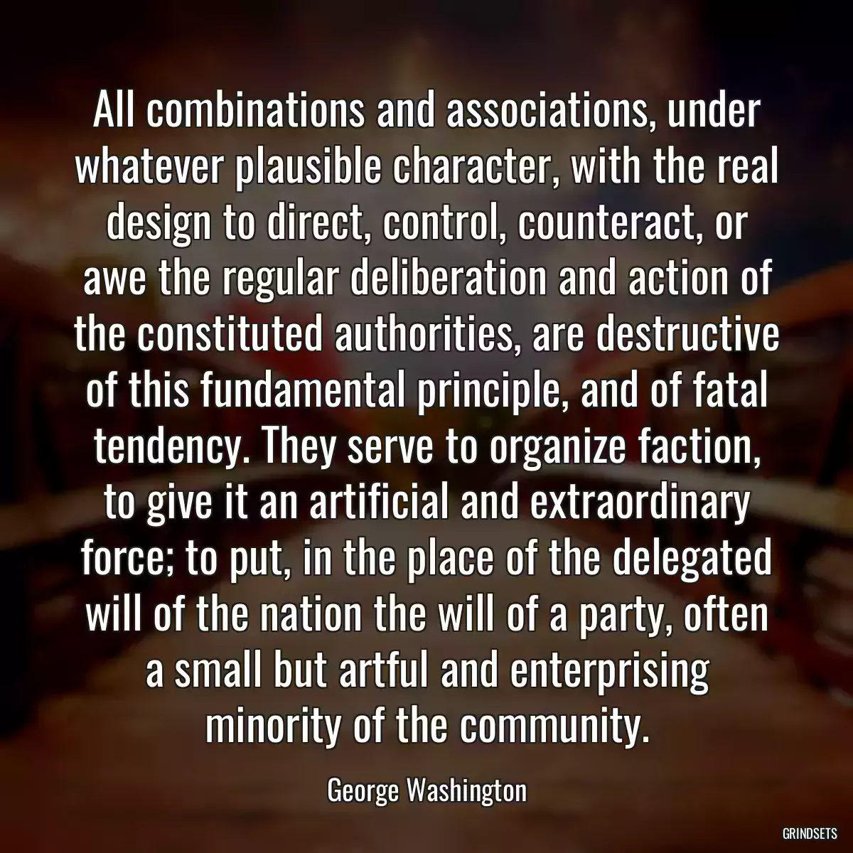 All combinations and associations, under whatever plausible character, with the real design to direct, control, counteract, or awe the regular deliberation and action of the constituted authorities, are destructive of this fundamental principle, and of fatal tendency. They serve to organize faction, to give it an artificial and extraordinary force; to put, in the place of the delegated will of the nation the will of a party, often a small but artful and enterprising minority of the community.