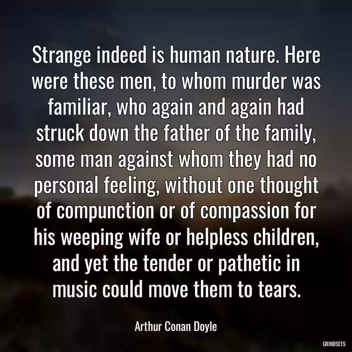 Strange indeed is human nature. Here were these men, to whom murder was familiar, who again and again had struck down the father of the family, some man against whom they had no personal feeling, without one thought of compunction or of compassion for his weeping wife or helpless children, and yet the tender or pathetic in music could move them to tears.