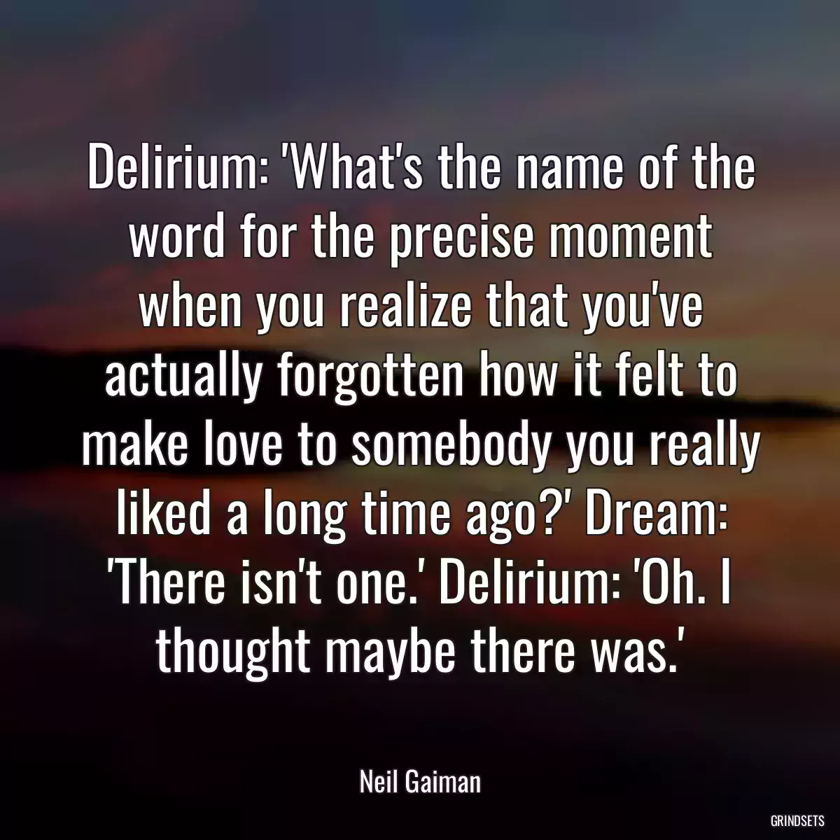 Delirium: \'What\'s the name of the word for the precise moment when you realize that you\'ve actually forgotten how it felt to make love to somebody you really liked a long time ago?\' Dream: \'There isn\'t one.\' Delirium: \'Oh. I thought maybe there was.\'