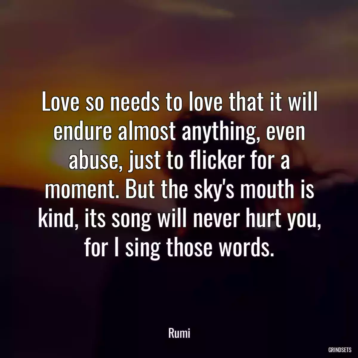 Love so needs to love that it will endure almost anything, even abuse, just to flicker for a moment. But the sky\'s mouth is kind, its song will never hurt you, for I sing those words.