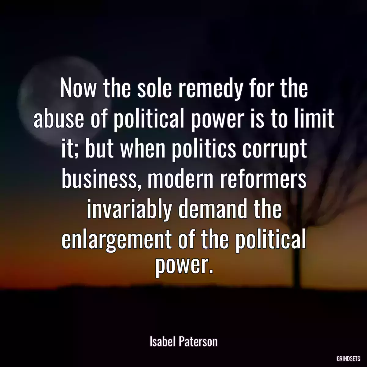 Now the sole remedy for the abuse of political power is to limit it; but when politics corrupt business, modern reformers invariably demand the enlargement of the political power.