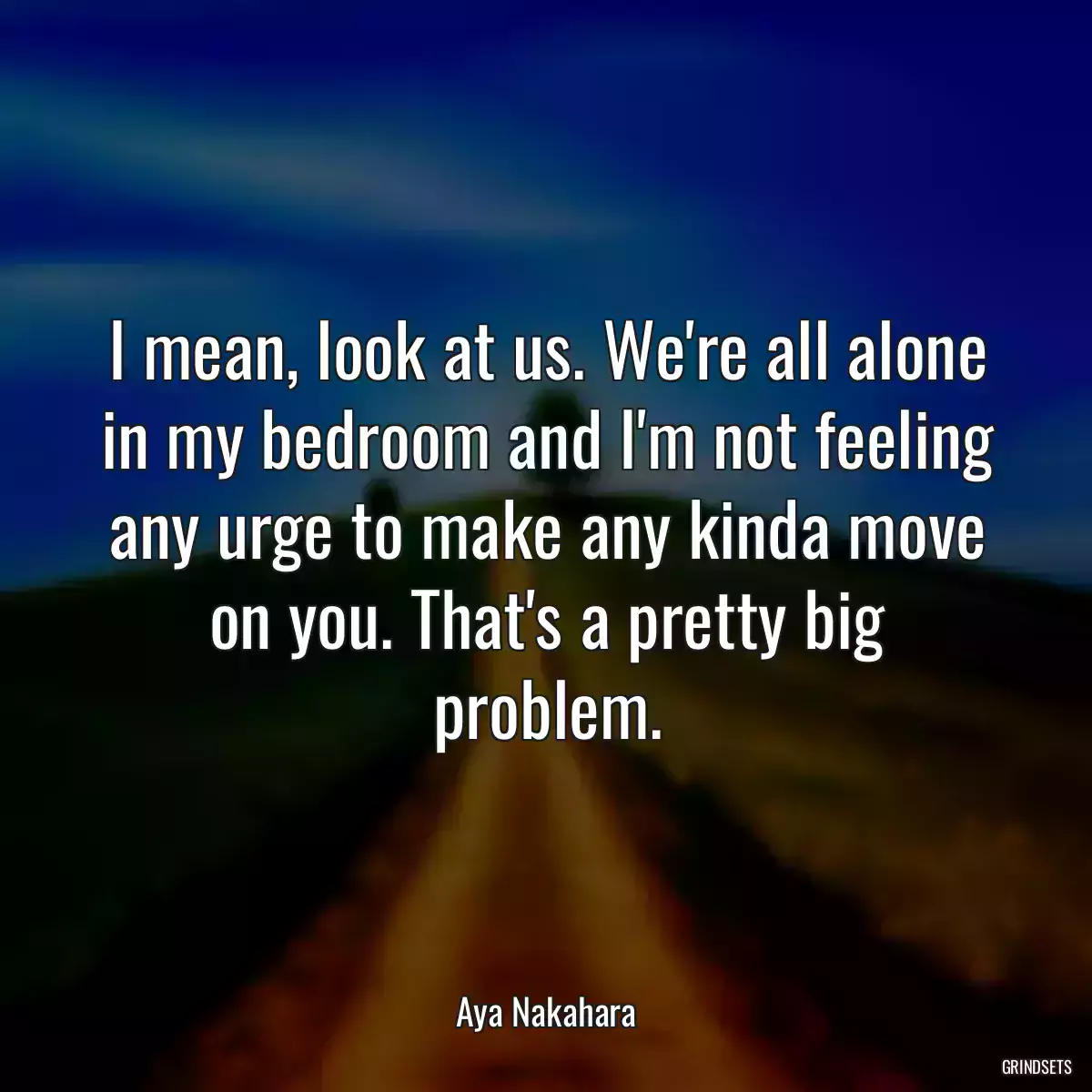 I mean, look at us. We\'re all alone in my bedroom and I\'m not feeling any urge to make any kinda move on you. That\'s a pretty big problem.