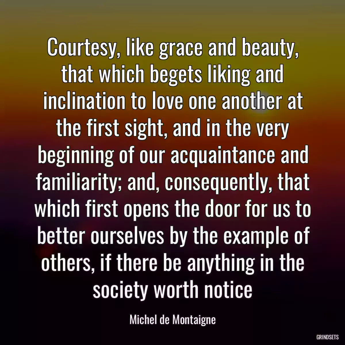 Courtesy, like grace and beauty, that which begets liking and inclination to love one another at the first sight, and in the very beginning of our acquaintance and familiarity; and, consequently, that which first opens the door for us to better ourselves by the example of others, if there be anything in the society worth notice