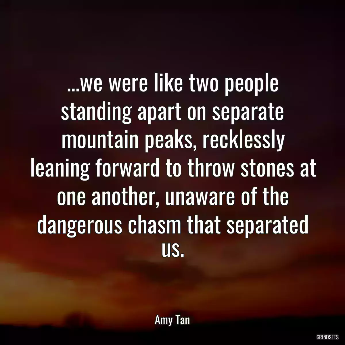 ...we were like two people standing apart on separate mountain peaks, recklessly leaning forward to throw stones at one another, unaware of the dangerous chasm that separated us.