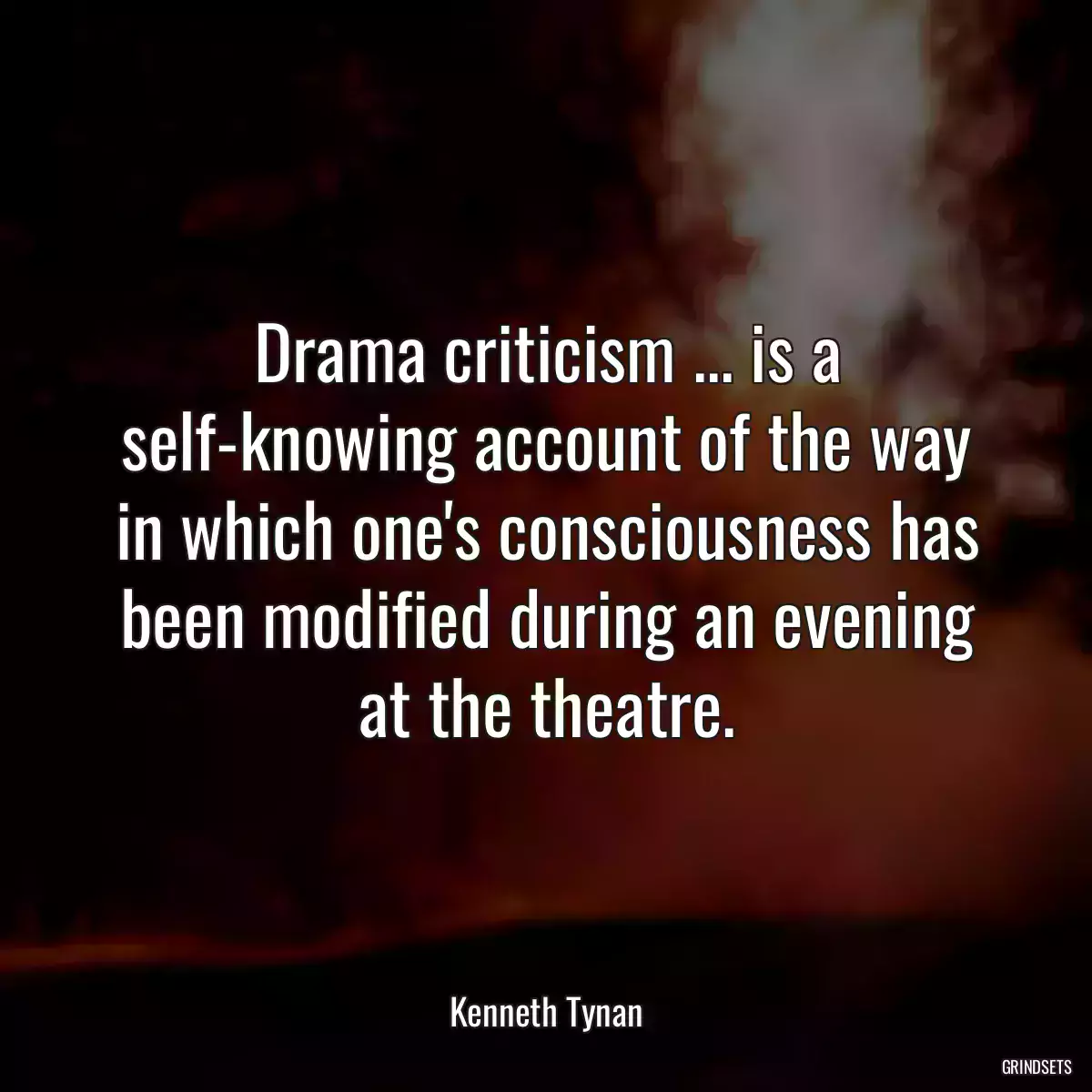 Drama criticism ... is a self-knowing account of the way in which one\'s consciousness has been modified during an evening at the theatre.