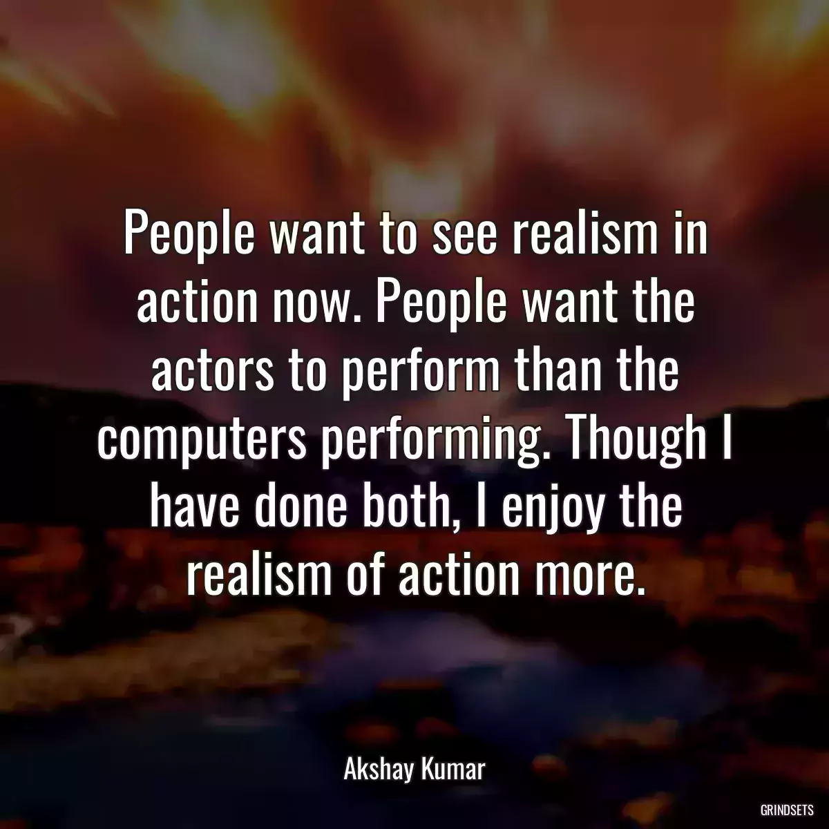 People want to see realism in action now. People want the actors to perform than the computers performing. Though I have done both, I enjoy the realism of action more.