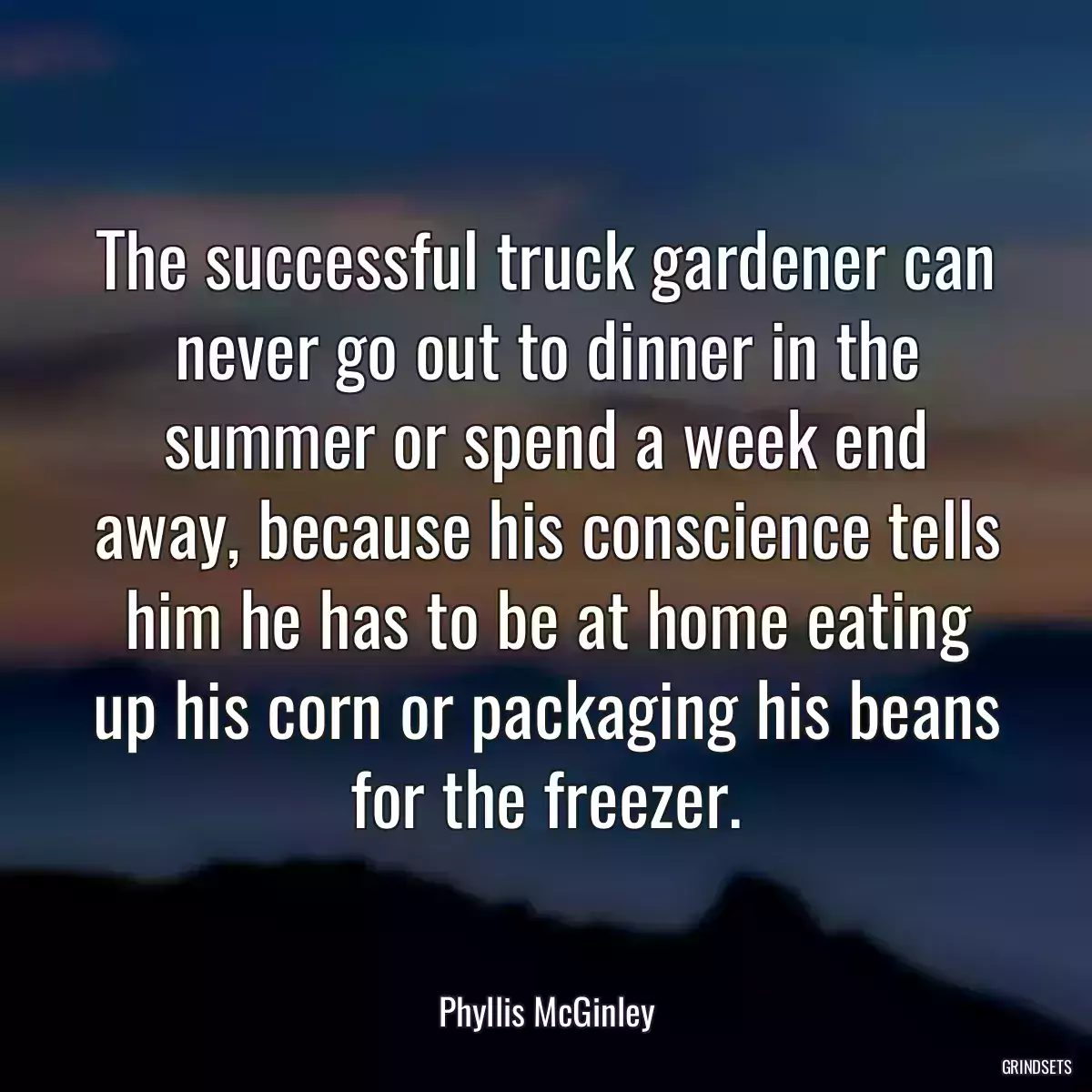 The successful truck gardener can never go out to dinner in the summer or spend a week end away, because his conscience tells him he has to be at home eating up his corn or packaging his beans for the freezer.