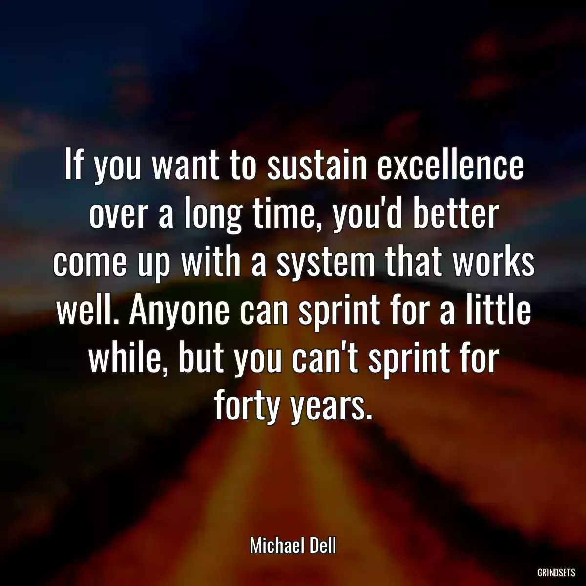 If you want to sustain excellence over a long time, you\'d better come up with a system that works well. Anyone can sprint for a little while, but you can\'t sprint for forty years.