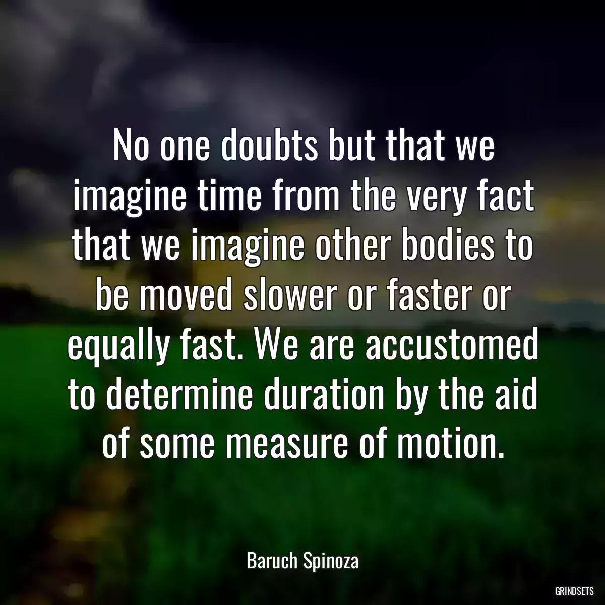 No one doubts but that we imagine time from the very fact that we imagine other bodies to be moved slower or faster or equally fast. We are accustomed to determine duration by the aid of some measure of motion.