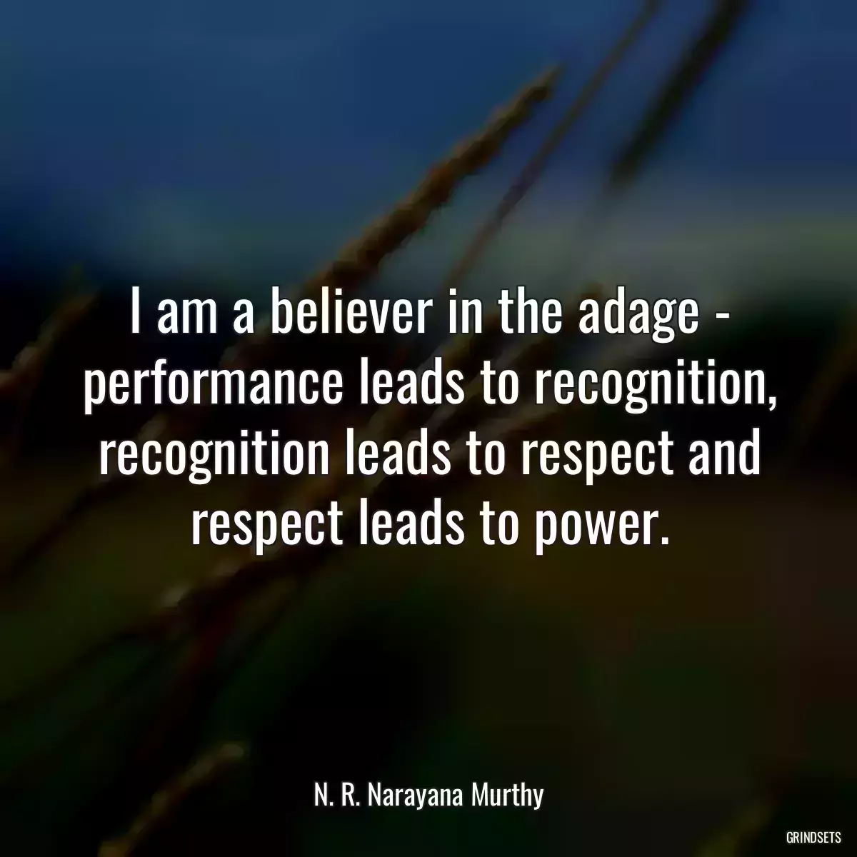 I am a believer in the adage - performance leads to recognition, recognition leads to respect and respect leads to power.