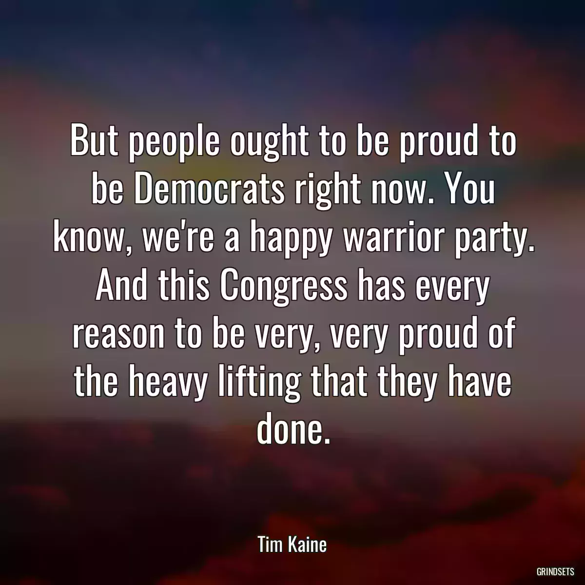 But people ought to be proud to be Democrats right now. You know, we\'re a happy warrior party. And this Congress has every reason to be very, very proud of the heavy lifting that they have done.