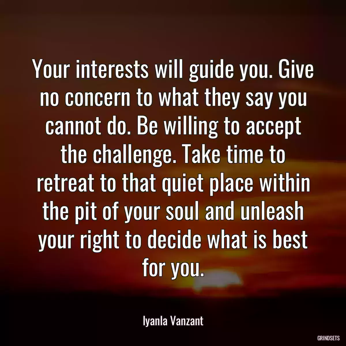 Your interests will guide you. Give no concern to what they say you cannot do. Be willing to accept the challenge. Take time to retreat to that quiet place within the pit of your soul and unleash your right to decide what is best for you.